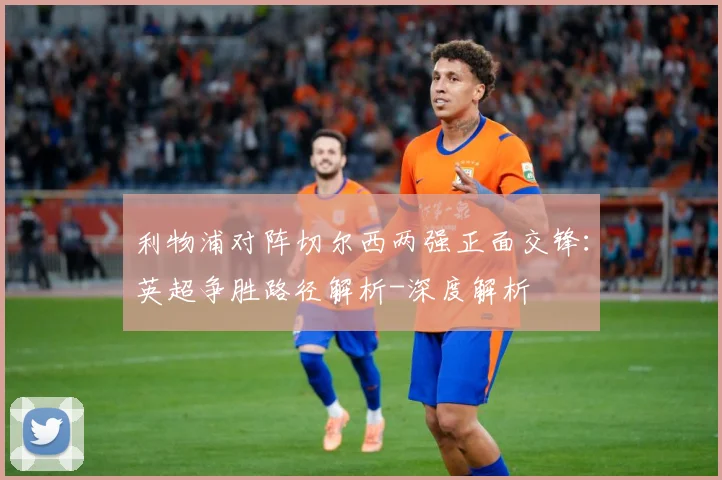 利物浦对阵切尔西两强正面交锋：英超争胜路径解析-深度解析