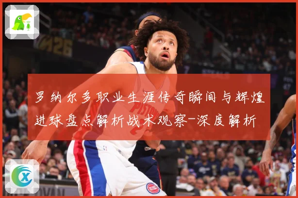 罗纳尔多职业生涯传奇瞬间与辉煌进球盘点解析战术观察-深度解析