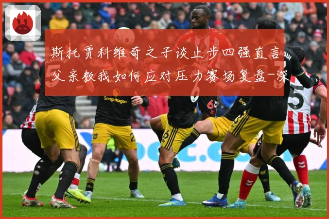 斯托贾科维奇之子谈止步四强直言父亲教我如何应对压力赛场复盘-深度解析