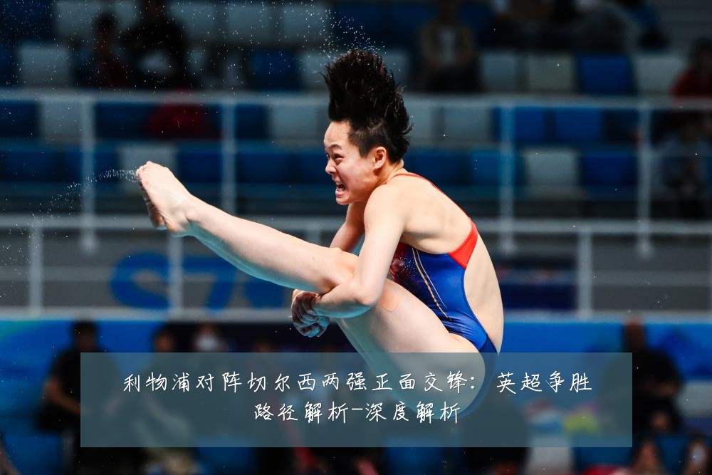 利物浦对阵切尔西两强正面交锋：英超争胜路径解析-深度解析