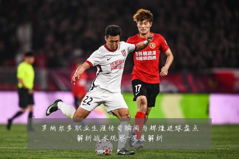 罗纳尔多职业生涯传奇瞬间与辉煌进球盘点解析战术观察-深度解析